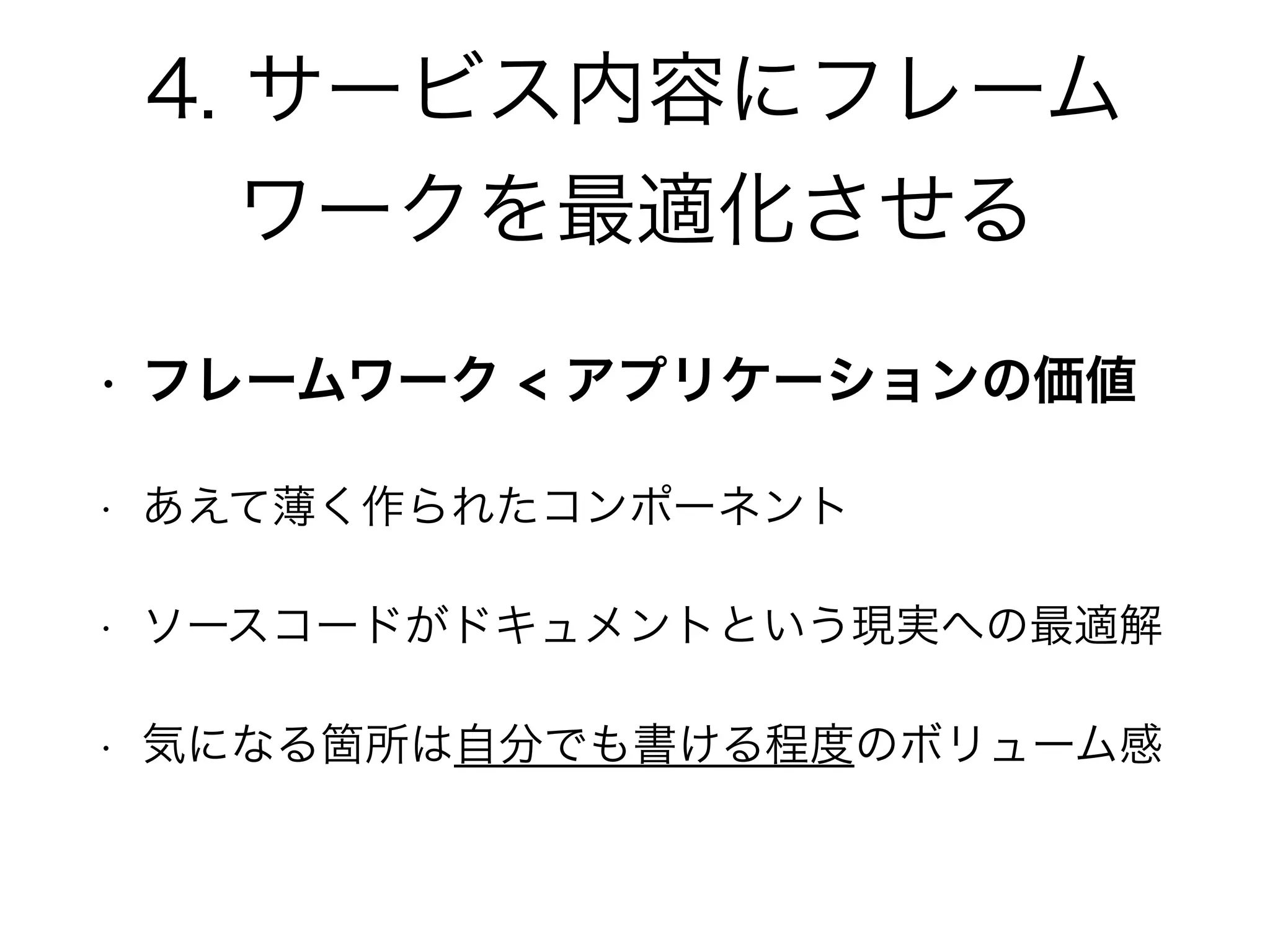 4. サービス内容にフレーム
ワークを最適化させる
• フレームワーク < アプリケーションの価値
• あえて薄く作られたコンポーネント
• ソースコードがドキュメントという現実への最適解
• 気になる箇所は自分でも書ける程度のボリューム感
 