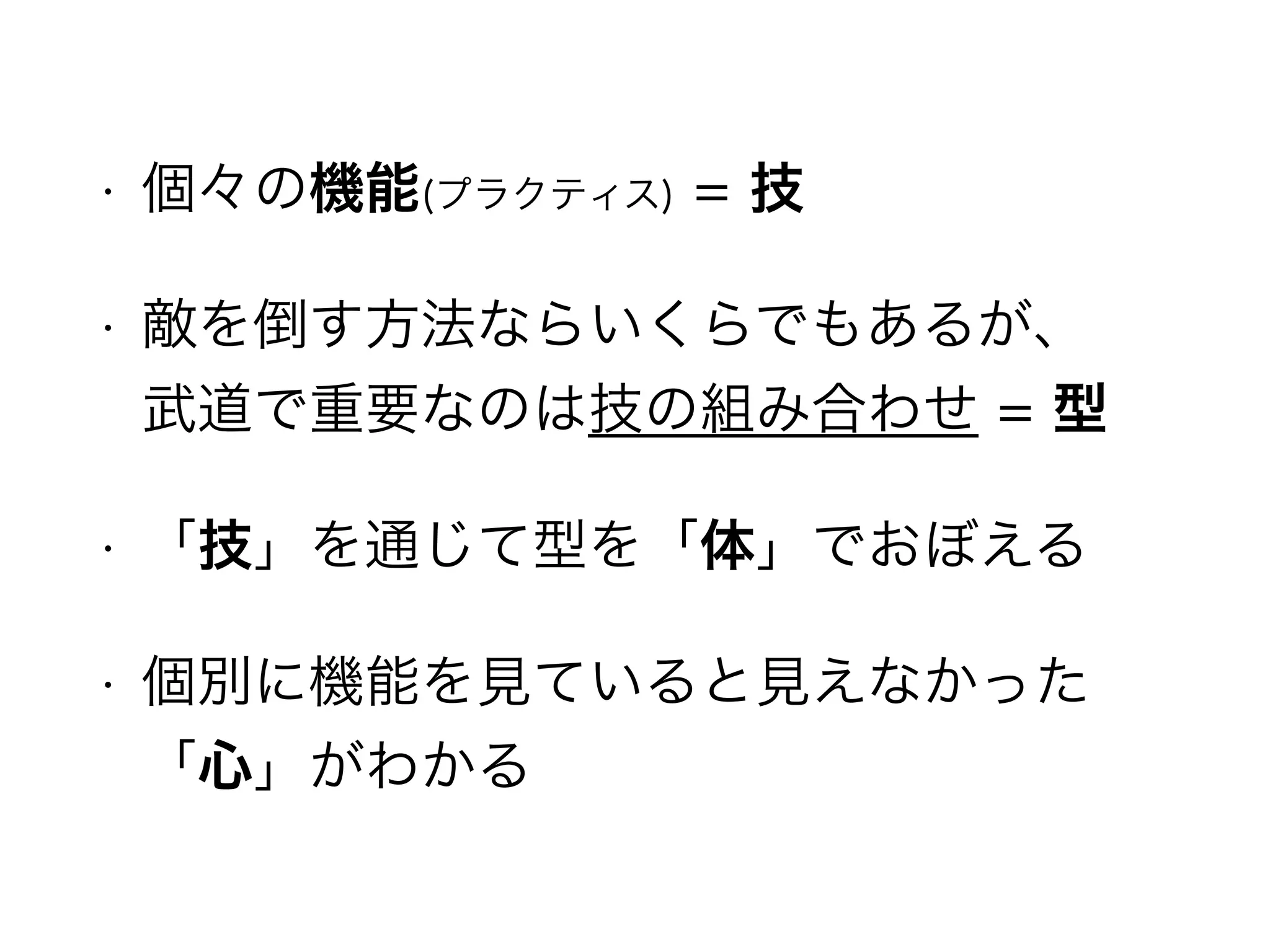 • 個々の機能(プラクティス) = 技
• 敵を倒す方法ならいくらでもあるが、 
武道で重要なのは技の組み合わせ = 型
• 「技」を通じて型を「体」でおぼえる
• 個別に機能を見ていると見えなかった
「心」がわかる
 