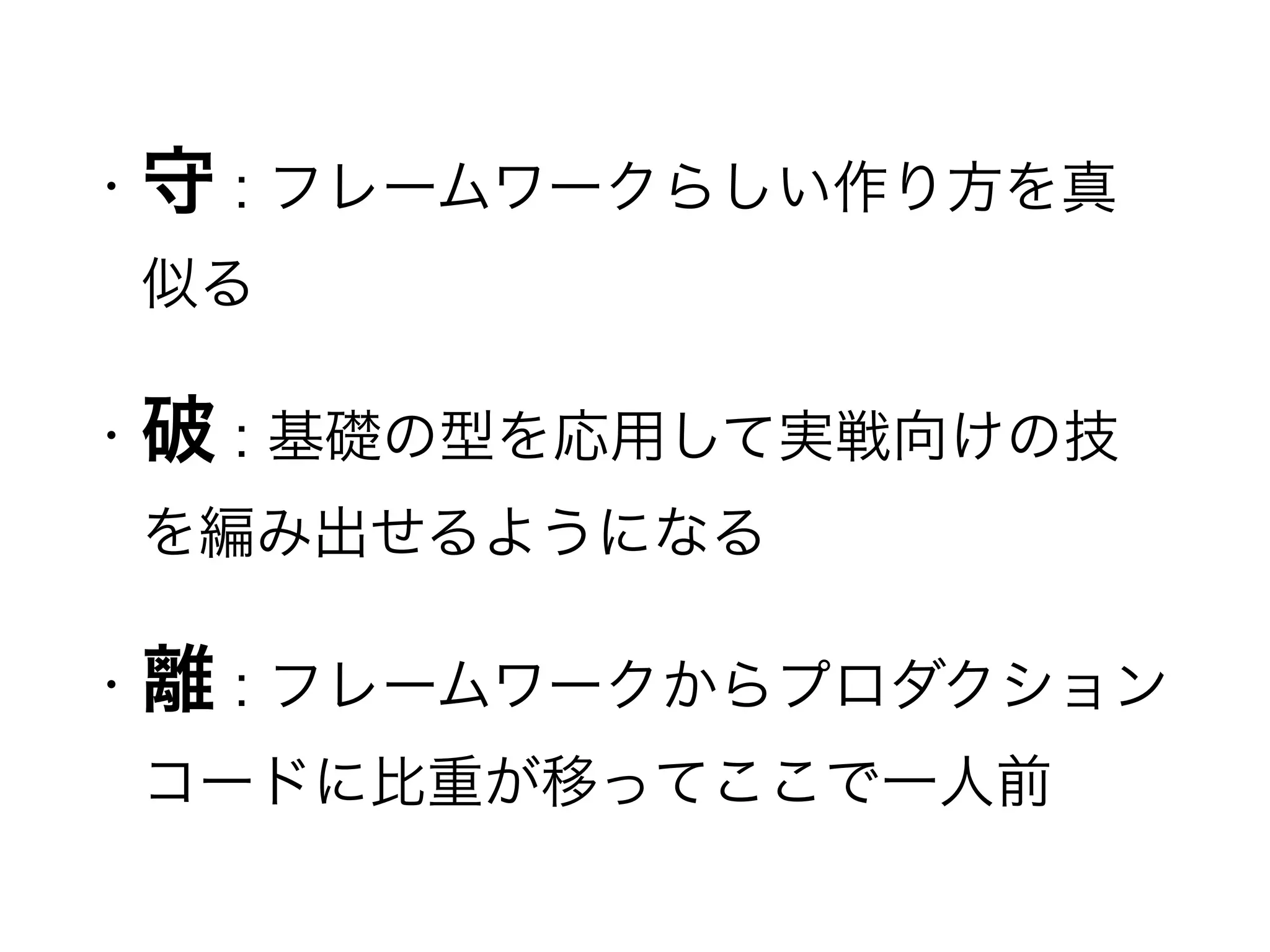 • 守 : フレームワークらしい作り方を真
似る
• 破 : 基礎の型を応用して実戦向けの技
を編み出せるようになる
• 離 : フレームワークからプロダクション
コードに比重が移ってここで一人前
 