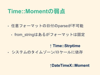 Time::Momentの弱点
• 任意フォーマットの日付のparseが不可能
• from_stringはあるがフォーマットは固定
• システムのタイムゾーン/ロケールに依存
↑ Time::Strptime
↑DateTimeX::Moment
 
