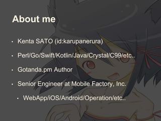 About me
• Kenta SATO (id:karupanerura)
• Perl/Go/Swift/Kotlin/Java/Crystal/C99/etc..
• Gotanda.pm Author
• Senior Engineer at Mobile Factory, Inc.
• WebApp/iOS/Android/Operation/etc..
 