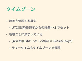 タイムゾーン
• 時差を管理する概念
• UTC(世界標準時)からの時差=>オフセット
• 地域ごとに決まっている
• (現在の)日本だったら全域JST-9(Asia/Tokyo)
• サマータイムもタイムゾーンで管理
 