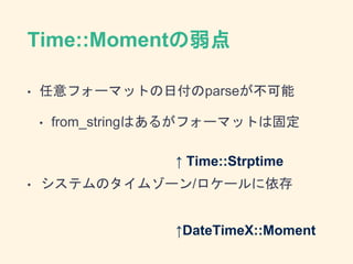 Time::Momentの弱点
• 任意フォーマットの日付のparseが不可能
• from_stringはあるがフォーマットは固定
• システムのタイムゾーン/ロケールに依存
↑ Time::Strptime
↑DateTimeX::Mome...