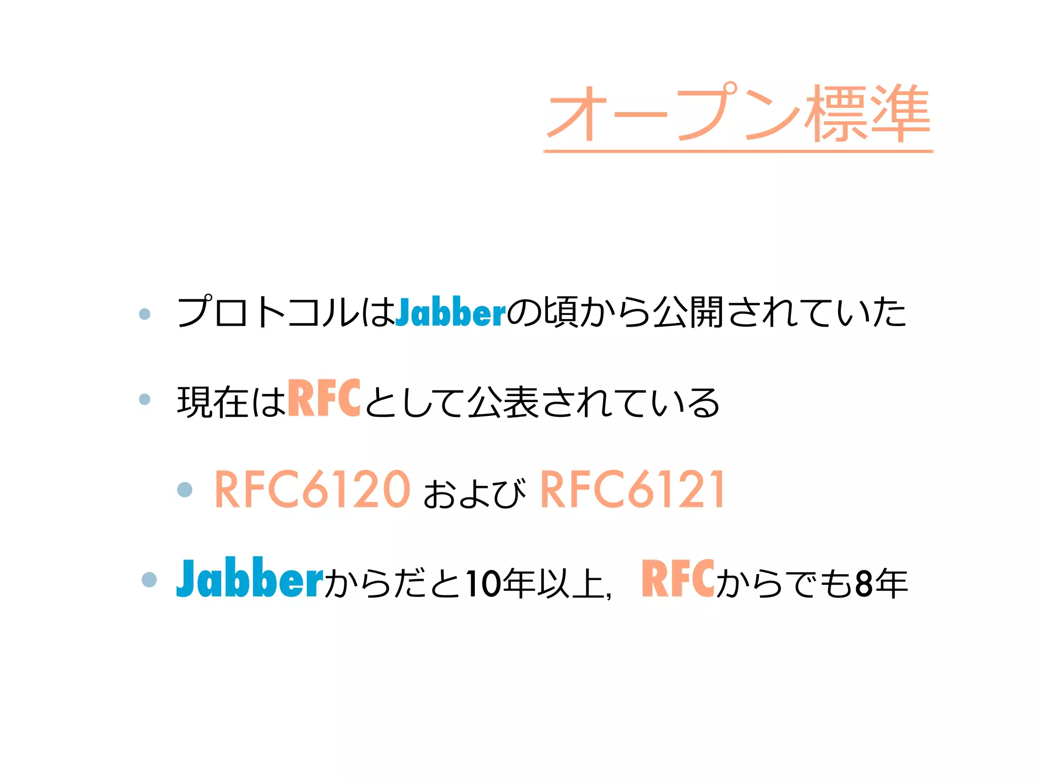オープン標準

• プロトコルはJabberの頃から公開されていた

• 現在はRFCとして公表されている

 • RFC6120 および	
  RFC6121
• Jabberからだと10年年以上，RFCからでも8年年
 