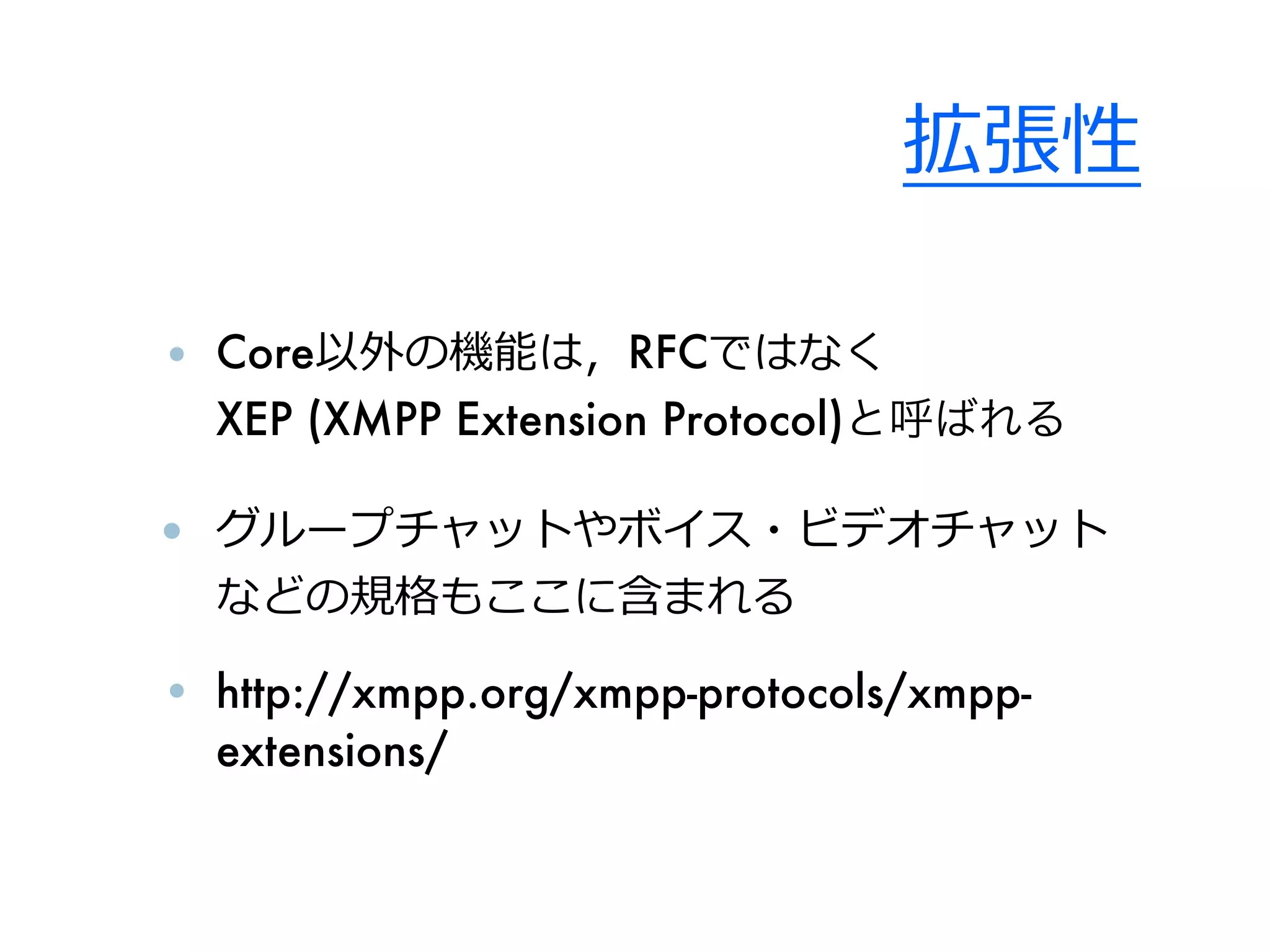 拡張性

• Core以外の機能は，RFCではなく
  XEP (XMPP Extension Protocol)と呼ばれる

• グループチャットやボイス・ビデオチャット
  などの規格もここに含まれる

• http://xmpp.org/xmpp-protocols/xmpp-
  extensions/
 