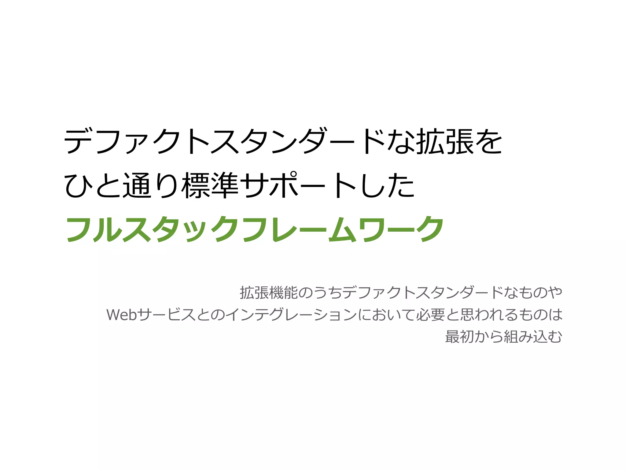 デファクトスタンダードな拡張を
ひと通り標準サポートした
フルスタックフレームワーク
           拡張機能のうちデファクトスタンダードなものや
 Webサービスとのインテグレーションにおいて必要と思われるものは
                         最初から組み込む
 