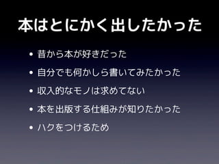 本はとにかく出したかった
• 昔から本が好きだった
• 自分でも何かしら書いてみたかった
• 収入的なモノは求めてない
• 本を出版する仕組みが知りたかった
• ハクをつけるため
 