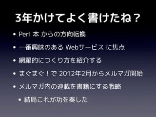 3年かけてよく書けたね？
• Perl 本 からの方向転換
• 一番興味のある Webサービス に焦点
• 網羅的につくり方を紹介する
• まぐまぐ！で 2012年2月からメルマガ開始
• メルマガ内の連載を書籍にする戦略
 • 結局これが功を奏した
 