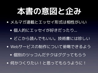 本書の意図と企み
• メルマガ連載とエッセイ形式は相性がいい
 • 個人的にエッセイが好きだったり...
 • どこから読んでもいい。技術書には珍しい
• Webサービスの制作について俯瞰できるよう
 • 個別のツッコんだテクはググってもらう
• 何かつくりたい！と思ってもらうように！
 
