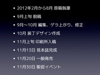 • 2012年2月から8月 原稿執筆
• 9月上旬 脱稿
• 9月〜10月 編集、ゲラ上がり、修正
• 10月 装丁デザイン作成
• 11月上旬 印刷所入稿
• 11月13日 見本誌完成
• 11月20日 一般発売
• 11月30日 販促イベント
 