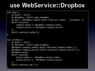 use WebService::Dropbox
sub login {
    my $self = shift;
    my $dropbox = $self->app->dropbox;
    my $url = $dropbox->login( $self->req->url->base . '/callback' );
    $self->session(
        request_token => $dropbox->request_token,
        request_secret => $dropbox->request_secret
    );
    $self->redirect_to($url);
}

sub callback {
    my $self = shift;
    my $dropbox = $self->app->dropbox;
    $dropbox->request_token( $self->session('request_token') );
    $dropbox->request_secret( $self->session('request_secret') );
    $dropbox->auth;
    $self->session(
        access_token => $dropbox->access_token,
        access_secret => $dropbox->access_secret,
    );
    $self->redirect_to('/');
}
 
