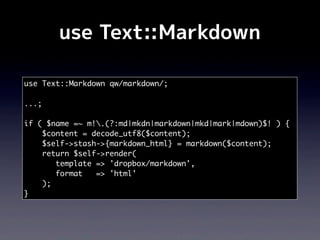 use Text::Markdown

use Text::Markdown qw/markdown/;

...;

if ( $name =~ m!.(?:md|mkdn|markdown|mkd|mark|mdown)$! ) {
    $content = decode_utf8($content);
    $self->stash->{markdown_html} = markdown($content);
    return $self->render(
       template => 'dropbox/markdown',
       format   => 'html'
    );
}
 