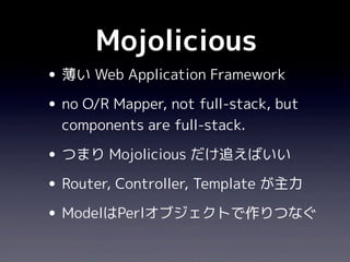 Mojolicious
• 薄い Web Application Framework
• no O/R Mapper, not full-stack, but
  components are full-stack.

• つまり Mojolicious だけ追えばいい
• Router, Controller, Template が主力
• ModelはPerlオブジェクトで作りつなぐ
 