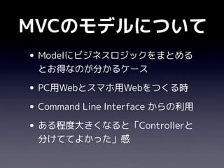 MVCのモデルについて
• Modelにビジネスロジックをまとめる
 とお得なのが分かるケース

• PC用Webとスマホ用Webをつくる時
• Command Line Interface からの利用
• ある程度大きくなると「Controllerと
 分けててよかった」感
 