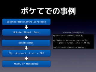 ボケてでの事例
Bokete::Web::Controller::Boke



     Bokete::Model::Boke                 Controllerからの呼び出し
                                my $b = $self->model(‘Boke’);

                                my $bokes = $b->recent_entries({},
        Bokete::DBx                 { page => $page, limit => 20 });

                                $self->stash->{bokes} = $bokes;


 SQL::Abstract::Limit + DBI



     MySQL or Memcached
 
