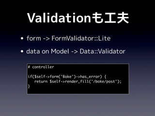 Validationも工夫
• form -> FormValidator::Lite
• data on Model -> Data::Validator
  # controller

  if($self->form('Boke')->has_error) {
     return $self->render_fill('/boke/post');
  }
 