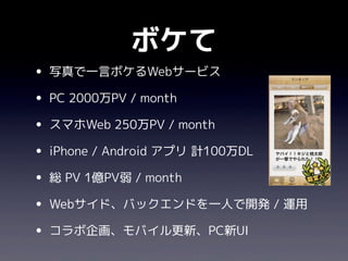 ボケて
• 写真で一言ボケるWebサービス
• PC 2000万PV / month
• スマホWeb 250万PV / month
• iPhone / Android アプリ 計100万DL
• 総 PV 1億PV弱 / month
• Webサイド、バックエンドを一人で開発 / 運用
• コラボ企画、モバイル更新、PC新UI
 
