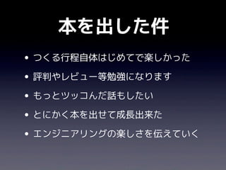 本を出した件
• つくる行程自体はじめてで楽しかった
• 評判やレビュー等勉強になります
• もっとツッコんだ話もしたい
• とにかく本を出せて成長出来た
• エンジニアリングの楽しさを伝えていく
 