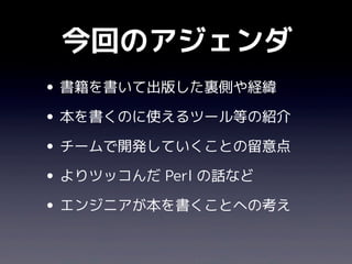 今回のアジェンダ
• 書籍を書いて出版した裏側や経緯
• 本を書くのに使えるツール等の紹介
• チームで開発していくことの留意点
• よりツッコんだ Perl の話など
• エンジニアが本を書くことへの考え
 