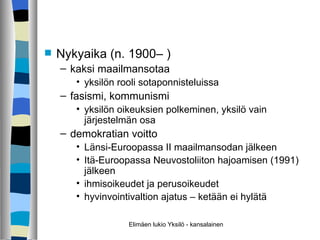 Nykyaika (n. 1900– ) kaksi maailmansotaa yksilön rooli sotaponnisteluissa fasismi, kommunismi yksilön oikeuksien polkeminen, yksilö vain järjestelmän osa demokratian voitto Länsi-Euroopassa II maailmansodan jälkeen Itä-Euroopassa Neuvostoliiton hajoamisen (1991) jälkeen ihmisoikeudet ja perusoikeudet hyvinvointivaltion ajatus – ketään ei hylätä Elimäen lukio Yksilö - kansalainen 