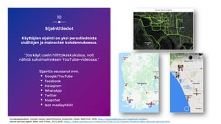 Sijaintitiedot
Käyttäjien sijainti on yksi perustiedoista
sisältöjen ja mainosten kohdennuksessa.
”Jos käyt usein hiihtokeskuksissa, voit
nähdä suksimainoksen YouTube-videossa.”
Sijaintia seuraavat mm.
▪ Google/YouTube
▪ Facebook
▪ Instagram
▪ WhatsApp
▪ Twitter
▪ Snapchat
▪ Isot mediayhtiöt
10
Kuvakaappaukset: Google kartan sijaintihistoria, Snapchat: Cyber SafeTrick, 2019, http://cybersafetrick.com/snapchat-tracker/,
Secret service agent: New York Times, 20.12.2019, https://www.nytimes.com/interactive/2019/12/20/opinion/location-data-national-security.html
 