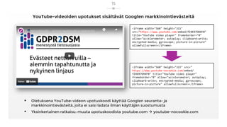 YouTube-videoiden upotukset sisältävät Googlen markkinointievästeitä
▪ Oletuksena YouTube-videon upotuskoodi käyttää Googlen seuranta- ja
markkinointievästeitä, joita ei saisi ladata ilman käyttäjän suostumusta
▪ Yksinkertainen ratkaisu: muuta upotuskoodista youtube.com → youtube-nocookie.com
15
<iframe width="560" height="315"
src="https://www.youtube.com/embed/fZ4KR7OHXF0"
title="YouTube video player" frameborder="0"
allow="accelerometer; autoplay; clipboard-write;
encrypted-media; gyroscope; picture-in-picture"
allowfullscreen></iframe>
<iframe width="560" height="315" src="
https://www.youtube-nocookie.com/embed/
fZ4KR7OHXF0" title="YouTube video player"
frameborder="0" allow="accelerometer; autoplay;
clipboard-write; encrypted-media; gyroscope;
picture-in-picture" allowfullscreen></iframe>
 
