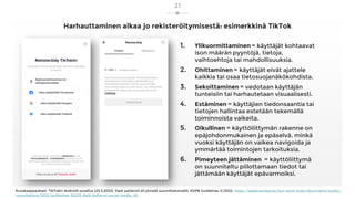 Harhauttaminen alkaa jo rekisteröitymisestä: esimerkkinä TikTok
1. Ylikuormittaminen = käyttäjät kohtaavat
ison määrän pyyntöjä, tietoja,
vaihtoehtoja tai mahdollisuuksia.
2. Ohittaminen = käyttäjät eivät ajattele
kaikkia tai osaa tietosuojanäkökohdista.
3. Sekoittaminen = vedotaan käyttäjän
tunteisiin tai harhautetaan visuaalisesti.
4. Estäminen = käyttäjien tiedonsaantia tai
tietojen hallintaa estetään tekemällä
toiminnoista vaikeita.
5. Oikullinen = käyttöliittymän rakenne on
epäjohdonmukainen ja epäselvä, minkä
vuoksi käyttäjän on vaikea navigoida ja
ymmärtää toimintojen tarkoituksia.
6. Pimeyteen jättäminen = käyttöliittymä
on suunniteltu piilottamaan tiedot tai
jättämään käyttäjät epävarmoiksi.
Kuvakaappaukset: TikTokin Android-sovellus (23.3.2022). Dark patternit eli pimeät suunnittelumallit: EDPB Guidelines 3/2022, https://edpb.europa.eu/our-work-tools/documents/public-
consultations/2022/guidelines-32022-dark-patterns-social-media_en
21
 