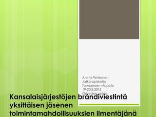 Anitta Pehkonen
                    Jatko-opiskelija
                    Tampereen yliopisto
                    19-20.8.2012
                    Oriveden opisto
Kansalaisjärjestöjen brändiviestintä
yksittäisen jäsenen
toimintamahdollisuuksien ilmentäjänä
 