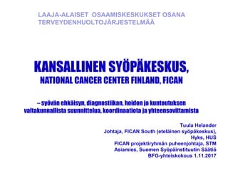 KANSALLINEN SYÖPÄKESKUS,
NATIONAL CANCER CENTER FINLAND, FICAN
– syövän ehkäisyn, diagnostiikan, hoidon ja kuntoutuksen
valtakunnallista suunnittelua, koordinaatiota ja yhteensovittamista
Tuula Helander
Johtaja, FICAN South (eteläinen syöpäkeskus),
Hyks, HUS
FICAN projektiryhmän puheenjohtaja, STM
Asiamies, Suomen Syöpäinstituutin Säätiö
BFG-yhteiskokous 1.11.2017
LAAJA-ALAISET OSAAMISKESKUKSET OSANA
TERVEYDENHUOLTOJÄRJESTELMÄÄ
 