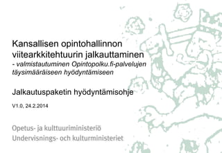 Kansallisen opintohallinnon
viitearkkitehtuurin jalkauttaminen
- valmistautuminen Opintopolku.fi-palvelujen
täysimääräiseen hyödyntämiseen

Jalkautuspaketin hyödyntämisohje
V1.0, 24.2.2014

 
