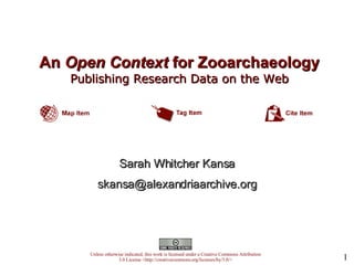 An  Open Context  for Zooarchaeology   Publishing Research Data on the Web   Unless otherwise indicated, this work is licensed under a Creative Commons Attribution 3.0 License <http://creativecommons.org/licenses/by/3.0/> Sarah Whitcher Kansa [email_address] 