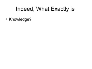 Indeed, What Exactly is
• Knowledge?
 