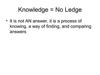 Knowledge = No Ledge
• It is not AN answer, it is a process of
knowing, a way of finding, and comparing
answers
 