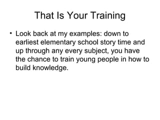 That Is Your Training
• Look back at my examples: down to
earliest elementary school story time and
up through any every subject, you have
the chance to train young people in how to
build knowledge.
 