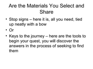 Are the Materials You Select and
Share
• Stop signs – here it is, all you need, tied
up neatly with a bow
• Or
• Keys to the journey – here are the tools to
begin your quest, you will discover the
answers in the process of seeking to find
them
 