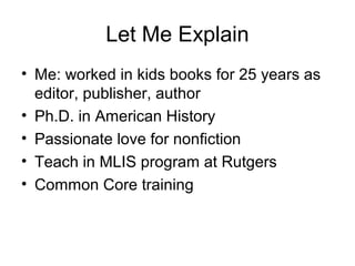 Let Me Explain
• Me: worked in kids books for 25 years as
editor, publisher, author
• Ph.D. in American History
• Passionate love for nonfiction
• Teach in MLIS program at Rutgers
• Common Core training
 