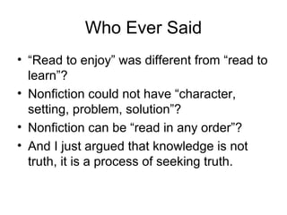 Who Ever Said
• “Read to enjoy” was different from “read to
learn”?
• Nonfiction could not have “character,
setting, problem, solution”?
• Nonfiction can be “read in any order”?
• And I just argued that knowledge is not
truth, it is a process of seeking truth.
 