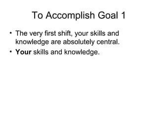 To Accomplish Goal 1
• The very first shift, your skills and
knowledge are absolutely central.
• Your skills and knowledge.
 