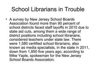 School Librarians in Trouble
• A survey by New Jersey School Boards
Association found more than 90 percent of
school districts faced staff layoffs in 2010 due to
state aid cuts, among them a wide range of
district positions including school librarians,
considered teachers under state law. There
were 1,580 certified school librarians, also
known as media specialists, in the state in 2011,
down from 1,850 five years ago, according to
Mike Yaple, spokesman for the New Jersey
School Boards Association.
 