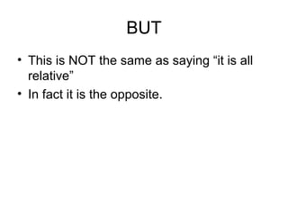 BUT
• This is NOT the same as saying “it is all
relative”
• In fact it is the opposite.
 