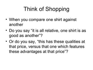 Think of Shopping
• When you compare one shirt against
another
• Do you say “it is all relative, one shirt is as
good as another”?
• Or do you say, “this has these qualities at
that price, versus that one which features
these advantages at that price”?
 