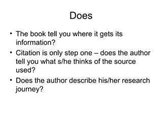 Does
• The book tell you where it gets its
information?
• Citation is only step one – does the author
tell you what s/he thinks of the source
used?
• Does the author describe his/her research
journey?
 