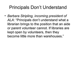 Principals Don’t Understand
• Barbara Stripling, incoming president of
ALA: “Principals don’t understand what a
librarian brings to the position that an aide
or parent volunteer cannot. If libraries are
kept open by volunteers, then they
become little more than warehouses.”
 