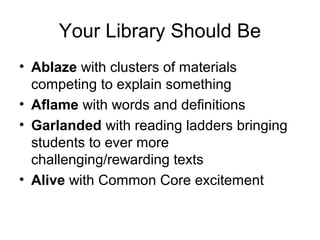Your Library Should Be
• Ablaze with clusters of materials
competing to explain something
• Aflame with words and definitions
• Garlanded with reading ladders bringing
students to ever more
challenging/rewarding texts
• Alive with Common Core excitement
 