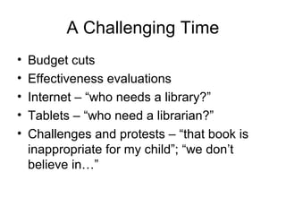 A Challenging Time
• Budget cuts
• Effectiveness evaluations
• Internet – “who needs a library?”
• Tablets – “who need a librarian?”
• Challenges and protests – “that book is
inappropriate for my child”; “we don’t
believe in…”
 