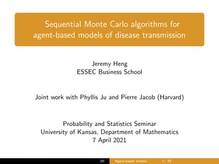 Sequential Monte Carlo algorithms for
agent-based models of disease transmission
Jeremy Heng
ESSEC Business School
Joint work with Phyllis Ju and Pierre Jacob (Harvard)
Probability and Statistics Seminar
University of Kansas, Department of Mathematics
7 April 2021
JH Agent-based models 1/ 39
 