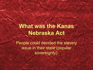 What was the Kanas Nebraska Act People could decided the slavery issue in their state ( p opular sovereignty ) . 
