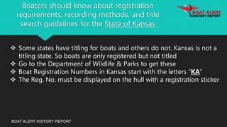 Boaters should know about registration
requirements, recording methods, and title
search guidelines for the State of Kansas
BOAT ALERT HISTORY REPORT
 Some states have titling for boats and others do not. Kansas is not a
titling state. So boats are only registered but not titled
 Go to the Department of Wildlife & Parks to get these
 Boat Registration Numbers in Kansas start with the letters “KA”
 The Reg. No. must be displayed on the hull with a registration sticker
 