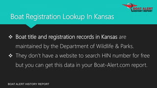 Boat Registration Lookup In Kansas
BOAT ALERT HISTORY REPORT
 Boat title and registration records in Kansas are
maintained by the Department of Wildlife & Parks.
 They don’t have a website to search HIN number for free
but you can get this data in your Boat-Alert.com report.
 
