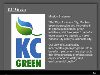KC Green
                              Mission Statement

                              “The City of Kansas City, Mo. has
                              been progressive and innovative in
                              its efforts to implement green
                              initiatives, which represent part of a
                              more expansive agenda to make
                              Kansas City a truly sustainable city.

                              Our view of sustainability
                              incorporates green programs into a
                              broader triple bottom line approach
                              that simultaneously promotes social
                              equity, economic vitality and
                              environmental quality.”


           Water Services Department
                                                                       14
 